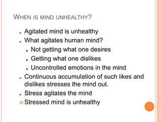 WHEN IS MIND UNHEALTHY?
Agitated mind is unhealthy
What agitates human mind?
Not getting what one desires
Getting what one dislikes
Uncontrolled emotions in the mind
Continuous accumulation of such likes and
dislikes stresses the mind out.
Stress agitates the mind
 Stressed mind is unhealthy
 