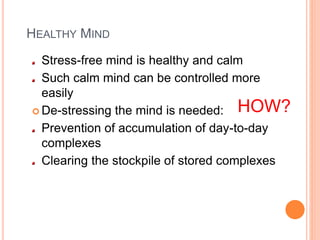 HEALTHY MIND
Stress-free mind is healthy and calm
Such calm mind can be controlled more
easily
 De-stressing the mind is needed:
Prevention of accumulation of day-to-day
complexes
Clearing the stockpile of stored complexes
HOW?
 
