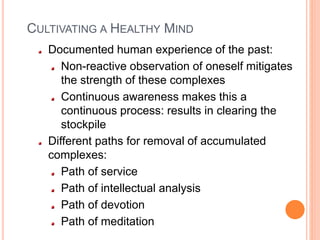 CULTIVATING A HEALTHY MIND
Documented human experience of the past:
Non-reactive observation of oneself mitigates
the strength of these complexes
Continuous awareness makes this a
continuous process: results in clearing the
stockpile
Different paths for removal of accumulated
complexes:
Path of service
Path of intellectual analysis
Path of devotion
Path of meditation
 