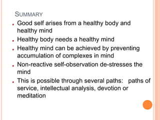 SUMMARY
Good self arises from a healthy body and
healthy mind
Healthy body needs a healthy mind
Healthy mind can be achieved by preventing
accumulation of complexes in mind
Non-reactive self-observation de-stresses the
mind
This is possible through several paths: paths of
service, intellectual analysis, devotion or
meditation
 