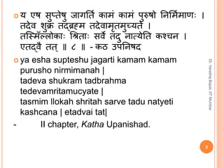  य एष सुप्तेषु जागर्ति कामं कामं पुरुषो र्िर्मिमाणः ।
तदेव शुक्रं तद्ब्रह्म तदेवामृतमुच्यते ।
तस्मिँल्लोकाः श्रिताः सवे तदु िात्येर्त कन ि ।
एतद्ब्वै तत ् ॥ ८ ॥ - कठ उपर्िषद
 ya esha supteshu jagarti kamam kamam
purusho nirmimanah |
tadeva shukram tadbrahma
tedevamritamucyate |
tasmim llokah shritah sarve tadu natyeti
kashcana | etadvai tat|
- II chapter, Katha Upanishad.
3
Dr.VaradrajBapat,IITMumbai
 