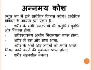 अन्नमय कोश
्थूल रूप में इसे शारीररक ववकास कहेंगे। शारीररक
ववकास के आयाम इस प्रकार हैं .
- शरीर के सभी अंगउपांगों की समुश्र त वृद्ब्श्रि
और ववकास होिा;
- शरीर्वा््य अथाित र्िरामयता प्राप्त होिा;
- शरीर में बल और लो आिा;
- शरीर के अंगों और उपांगों को अपिे अपिे
र्ियत कायि करिे की कु शलता प्राप्त होिा;
- शरीर सहिशील बििा।
 