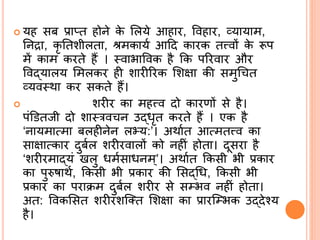  यह सब प्राप्त होिे के र्लये आहार, ववहार, व्यायाम,
र्िद्रा, कृ र्तशीलता, िमकायि आदद कारक तत्त्वों के रूप
में काम करते हैं । ्वाभाववक है कक पररवार और
ववद्ब्यालय र्मलकर ही शारीररक र्शक्षा की समुश्र त
व्यव्था कर सकते हैं।
 शरीर का महत्त्व दो कारणों से है।
पंडितजी दो शा्रव ि उद्ब्िृत करते हैं । एक है
‘िायमात्मा बलहीिेि लभ्य:’। अथाित आत्मतत्त्व का
साक्षात्कार दुबिल शरीरवालों को िहीं होता। दूसरा है
‘शरीरमाद्ब्यं खलु िमिसाििम ्’। अथाित ककसी भी प्रकार
का पुरुषाथि, ककसी भी प्रकार की र्सद्ब्श्रि, ककसी भी
प्रकार का पराक्रम दुबिल शरीर से सम्भव िहीं होता।
अत: ववकर्सत शरीरशसतत र्शक्षा का प्रारसम्भक उद्ब्देनय
है।
 