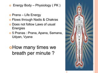  Energy Body – Physiology ( PK )
 Prana – Life Energy
 Flows through Nadis & Chakras
 Does not follow Laws of usual
Energies
 5 Pranas : Prana, Apana, Samana,
Udyan, Vyana
How many times we
breath per minute ?
 