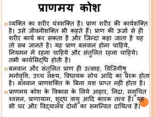 प्राणमय कोश
 व्यसतत का शरीर यंरशसतत है। प्राण शरीर की कायिशसतत
है। उसे जीविीशसतत भी कहते हैं। प्राण की ऊजाि से ही
शरीर कायि कर सकता है और सजन्दा कहा जाता है यह
तो सब जािते है। यह प्राण बलवाि होिा ादहये,
र्ियमि में रहिा ादहये और संतुर्लत रहिा ादहये।
तभी कायिर्सद्ब्श्रि होती है।
 बलवाि और संतुर्लत प्राण ही उत्साह, ववसजगीषु
मिोवृवि, उच् लक्ष्य, वविायक सो आदद का प्रेरक होता
है। बलवाि प्राणशसतत के बबिा यश प्राप्त िहीं होता है।
 प्राणमय कोश के ववकास के र्लये आहार, र्िद्रा, समुश्र त
नवसि, प्राणायाम, शुद्ब्ि वायु आदद कारक तत्त्व हैं। यह
भी घर और ववद्ब्यालय दोिों का समसन्वत दार्यत्व है।
 