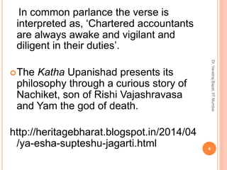 In common parlance the verse is
interpreted as, ‘Chartered accountants
are always awake and vigilant and
diligent in their duties’.
The Katha Upanishad presents its
philosophy through a curious story of
Nachiket, son of Rishi Vajashravasa
and Yam the god of death.
http://heritagebharat.blogspot.in/2014/04
/ya-esha-supteshu-jagarti.html 4
Dr.VaradrajBapat,IITMumbai
 