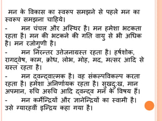 मि के ववकास का ्वरूप समझिे से पहले मि का
्वरूप समझिा ादहये।
- मि ं ल और अस्थर है। मि हमेशा भिकता
रहता है। मि की भिकिे की गर्त वायु से भी अश्रिक
है। मि रजोगुणी है।
- मि र्िरन्तर उिेजिाग्र्त रहता है। हषिशोक,
रागद्ब्वेष, काम, क्रोि, लोभ, मोह, मद, मत्सर आदद से
ग्र्त रहता है।
- मि द्ब्वन्द्ब्वात्मक है। वह संकल्पववकल्प करता
रहता है। हमेशा अर्िणाियक रहता है। सुखदु:ख, माि
अपमाि, रुश्र अरुश्र आदद द्ब्वन्द्ब्व मि के ववषय हैं।
- मि कमेसन्द्रयों और ज्ञािेसन्द्रयों का ्वामी है।
उसे ग्यारहवीं इसन्द्रय कहा गया है।
 