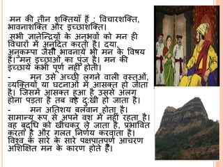 -मि की तीि शसततयािँ हैं : वव ारशसतत,
भाविाशसतत और इच्छाशसतत।
-सभी ज्ञािेसन्द्रयों के अिुभवों को मि ही
वव ारों में अिूददत करता है। दया,
अिुकम्पा जैसी भाविायेँ भी मि के ववषय
हैं। मि इच्छाओं का पुंज है। मि की
इच्छायेँ कभी पूणि िहीं होती।
- मि उसे अच्छी लगिे वाली व्तुओं,
व्यसततयों या घििाओं में आसतत हो जाता
है। सजसमें आसतत हुआ है उससे अलग
होिा पड़ता है तब वह दु:खी हो जाता है।
- मि अर्तशय बलवाि होता है।
सामान्य रूप से अपिे वश में िहीं रहता है।
वह बुद्ब्श्रि को खीं कर ले जाता है, प्रभाववत
करता है और गलत र्िणिय करवाता है।
ववनव के सारे के सारे पक्षपातपूणि आ रण
अर्शक्षक्षत मि के कारण होते हैं।
 