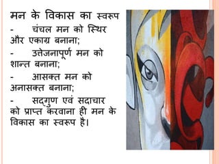 मि के ववकास का ्वरूप
- ं ल मि को स्थर
और एकाग्र बिािा;
- उिेजिापूणि मि को
शान्त बिािा;
- आसतत मि को
अिासतत बिािा;
- सद्ब्गुण एवं सदा ार
को प्राप्त करवािा ही मि के
ववकास का ्वरूप है।
 