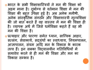  भारत के सभी र्शक्षाशास्रयों िे मि की र्शक्षा को
अहम मािा है। दुभािग्य से वतिमाि र्शक्षा में मि की
र्शक्षा की बहुत उपेक्षा हुई है। अब अिेक मिीषी,
अिेक सां्कृ र्तक संगठि और र्शक्षाशा्री मूल्यर्शक्षा
की जो बात करते हैं वह वा्तव में मि की र्शक्षा ही
है। व्यापक अथि में सजसे िमिर्शक्षा कहते हैं वह भी
मि की र्शक्षा है।
 प्रत्याहार और िारणा समेत ध्याि, सासत्त्वक आहार,
सत्संग, सेवाकायि, सद्ब्ग्रंथों का ्वाध्याय, र्ियमपालि,
आज्ञापालि, संयम आदद मि के ववकास के कारक
तत्त्व हैं। इि सबका ववद्ब्यालयीि गर्तववश्रियों में
समावेश करिे से ही मि की र्शक्षा और मि का
ववकास सम्भव है।
 