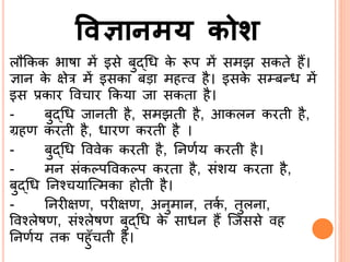 विज्ञानमय कोश
लौककक भाषा में इसे बुद्ब्श्रि के रूप में समझ सकते हैं।
ज्ञाि के क्षेर में इसका बड़ा महत्त्व है। इसके सम्बन्ि में
इस प्रकार वव ार ककया जा सकता है।
- बुद्ब्श्रि जािती है, समझती है, आकलि करती है,
ग्रहण करती है, िारण करती है ।
- बुद्ब्श्रि वववेक करती है, र्िणिय करती है।
- मि संकल्पववकल्प करता है, संशय करता है,
बुद्ब्श्रि र्िन यासत्मका होती है।
- र्िरीक्षण, परीक्षण, अिुमाि, तकि , तुलिा,
ववनलेषण, संनलेषण बुद्ब्श्रि के सािि हैं सजससे वह
र्िणिय तक पहुिँ ती है।
 