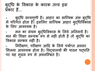 बुद्ब्श्रि के ववकास के कारक तत्त्व इस
प्रकार हैं...
- बुद्ब्श्रि सत्त्वगुणी है। आहार का सासत्त्वक अंश बुद्ब्श्रि
में पररणत होता है। इसर्लए सासत्त्वक आहार बुद्ब्श्रिववकास
के र्लए आवनयक है।
- मि का संयम बुद्ब्श्रिववकास के र्लये अर्िवायि है।
मि की र्शक्षा सम्यक रूप से िहीं होती है तो बुद्ब्श्रि का
ववकास सम्भव िहीं है।
- र्िरीक्षण, परीक्षण आदद के र्लये पयािप्त अवसर
र्मलिा आवनयक होता है। ववद्ब्यालयों की पाठि पद्ब्िर्त
पर यह मुख्य रूप से अवलसम्बत है।
 
