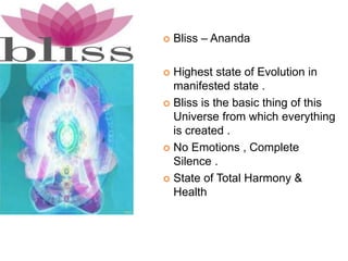  Bliss – Ananda
 Highest state of Evolution in
manifested state .
 Bliss is the basic thing of this
Universe from which everything
is created .
 No Emotions , Complete
Silence .
 State of Total Harmony &
Health
 