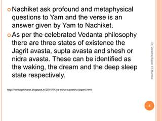 Nachiket ask profound and metaphysical
questions to Yam and the verse is an
answer given by Yam to Nachiket.
As per the celebrated Vedanta philosophy
there are three states of existence the
Jagrit avasta, supta avasta and shesh or
nidra avasta. These can be identified as
the waking, the dream and the deep sleep
state respectively.
http://heritagebharat.blogspot.in/2014/04/ya-esha-supteshu-jagarti.html
5
Dr.VaradrajBapat,IITMumbai
 