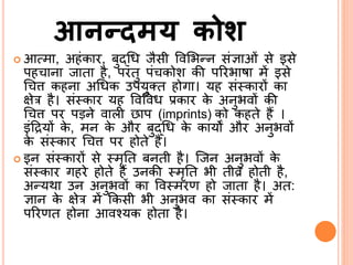 आनन्दमय कोश
 आत्मा, अहंकार, बुद्ब्श्रि जैसी ववर्भन्ि संज्ञाओं से इसे
पह ािा जाता है, परंतु पं कोश की पररभाषा में इसे
श्र ि कहिा अश्रिक उपयुतत होगा। यह सं्कारों का
क्षेर है। सं्कार यह ववववि प्रकार के अिुभवों की
श्र ि पर पड़िे वाली छाप (imprints) को कहते हैं ।
इंदद्रयों के , मि के और बुद्ब्श्रि के कायों और अिुभवों
के सं्कार श्र ि पर होते हैं।
 इि सं्कारों से ्मृर्त बिती है। सजि अिुभवों के
सं्कार गहरे होते हैं उिकी ्मृर्त भी तीव्र होती है,
अन्यथा उि अिुभवों का वव्मरण हो जाता है। अत:
ज्ञाि के क्षेर में ककसी भी अिुभव का सं्कार में
पररणत होिा आवनयक होता है।
 