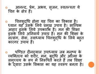 आिन्द, प्रेम, अभय, सृजि, ्वतन्रता ये
श्र ि के क्षेर हैं।
 श्र िशुद्ब्श्रि होिा यह श्र ि का ववकास है।
ध्याि यह उसके र्लये प्रमुख उपाय है। सासत्त्वक
आहार इसके र्लये उपकारक है। मि की र्शक्षा
इसके र्लये अर्िवायि उपाय है। मि की र्शक्षा के
सत्संग, सेवा, ्वाध्याय श्र िशुद्ब्श्रि के र्लये बहुत
कारगर उपाय हैं।
 पसडित दीिदयाल उपाध्याय जब मिुटय के
व्यसततत्व को शरीर, मि, बुद्ब्श्रि और आत्मा के
समुच् य के रूप में र्िरूवपत करते हैं तब र्शक्षा
के द्ब्वारा उसके ववकास का यह ्वरूप बिता है।
 