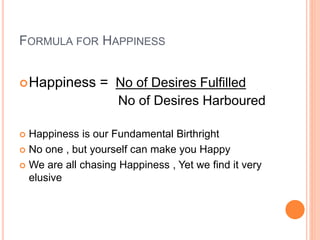 FORMULA FOR HAPPINESS
Happiness = No of Desires Fulfilled
No of Desires Harboured
 Happiness is our Fundamental Birthright
 No one , but yourself can make you Happy
 We are all chasing Happiness , Yet we find it very
elusive
 