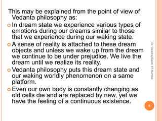 This may be explained from the point of view of
Vedanta philosophy as:
 In dream state we experience various types of
emotions during our dreams similar to those
that we experience during our waking state.
 A sense of reality is attached to these dream
objects and unless we wake up from the dream
we continue to be under prejudice. We live the
dream until we realize its reality.
 Vedanta philosophy puts this dream state and
our waking worldly phenomenon on a same
platform.
 Even our own body is constantly changing as
old cells die and are replaced by new, yet we
have the feeling of a continuous existence.
6
Dr.VaradrajBapat,IITMumbai
 