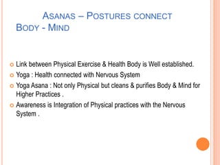 ASANAS – POSTURES CONNECT
BODY - MIND
 Link between Physical Exercise & Health Body is Well established.
 Yoga : Health connected with Nervous System
 Yoga Asana : Not only Physical but cleans & purifies Body & Mind for
Higher Practices .
 Awareness is Integration of Physical practices with the Nervous
System .
 