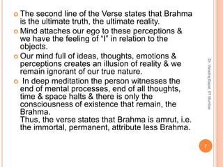  The second line of the Verse states that Brahma
is the ultimate truth, the ultimate reality.
 Mind attaches our ego to these perceptions &
we have the feeling of “I” in relation to the
objects.
 Our mind full of ideas, thoughts, emotions &
perceptions creates an illusion of reality & we
remain ignorant of our true nature.
 In deep meditation the person witnesses the
end of mental processes, end of all thoughts,
time & space halts & there is only the
consciousness of existence that remain, the
Brahma.
Thus, the verse states that Brahma is amrut, i.e.
the immortal, permanent, attribute less Brahma.
7
Dr.VaradrajBapat,IITMumbai
 
