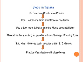 Steps in Trataka
Use a dark room & Make sure the Flame does not flicker
Gaze at he flame as long as possible without Blinking / Straining Eyes
Stop when the eyes begin to water or tire 3 / 5 Minutes
Sit down in a Comfortable Position
Place Candle or a lamp at distance of one Meter
Practice Visualization with closed eyes
 