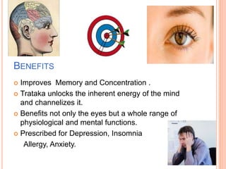 BENEFITS
 Improves Memory and Concentration .
 Trataka unlocks the inherent energy of the mind
and channelizes it.
 Benefits not only the eyes but a whole range of
physiological and mental functions.
 Prescribed for Depression, Insomnia
Allergy, Anxiety.
 