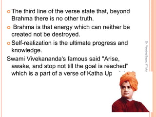  The third line of the verse state that, beyond
Brahma there is no other truth.
 Brahma is that energy which can neither be
created not be destroyed.
 Self-realization is the ultimate progress and
knowledge.
Swami Vivekananda's famous said "Arise,
awake, and stop not till the goal is reached"
which is a part of a verse of Katha Upanishad
8
Dr.VaradrajBapat,IITMumbai
 