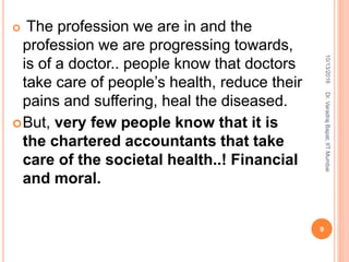  The profession we are in and the
profession we are progressing towards,
is of a doctor.. people know that doctors
take care of people’s health, reduce their
pains and suffering, heal the diseased.
But, very few people know that it is
the chartered accountants that take
care of the societal health..! Financial
and moral.
10/13/2016
9
Dr.VaradrajBapat,IITMumbai
 
