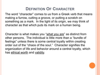 94
DEFINITION OF CHARACTER
The word “character” comes to us from a Greek verb that means
making a furrow, cutting a groove, or putting a scratch on
something as a mark. In the light of its origin, we may think of
character as that which puts its mark on a human being.
Character is what makes you “what you are” as distinct from
other persons. The individual is little more than a “bundle of
feelings” unless there is some central loyalty within creating
order out of the “chaos of the soul.” Character signifies the
organization of life and behavior around a central loyalty, which
has ethical worth and validity.
 