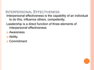 INTERPERSONAL EFFECTIVENESS
Interpersonal effectiveness is the capability of an individual
to do this, influence others, competently.
Leadership is a direct function of three elements of
interpersonal effectiveness
 Awareness
 Ability
 Commitment
 