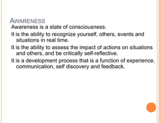 AWARENESS
Awareness is a state of consciousness.
It is the ability to recognize yourself, others, events and
situations in real time.
It is the ability to assess the impact of actions on situations
and others, and be critically self-reflective.
It is a development process that is a function of experience,
communication, self discovery and feedback.
 