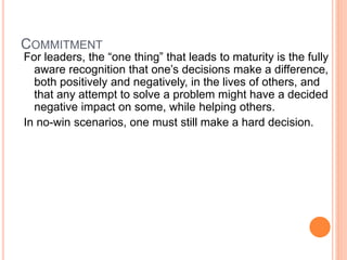 COMMITMENT
For leaders, the “one thing” that leads to maturity is the fully
aware recognition that one’s decisions make a difference,
both positively and negatively, in the lives of others, and
that any attempt to solve a problem might have a decided
negative impact on some, while helping others.
In no-win scenarios, one must still make a hard decision.
 