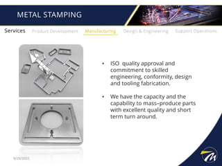 METAL STAMPING
• ISO quality approval and
commitment to skilled
engineering, conformity, design
and tooling fabrication.
• We have the capacity and the
capability to mass–produce parts
with excellent quality and short
term turn around.
9/29/2015
 