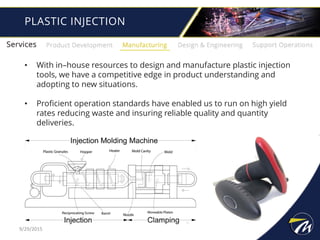 PLASTIC INJECTION
• With in–house resources to design and manufacture plastic injection
tools, we have a competitive edge in product understanding and
adopting to new situations.
• Proficient operation standards have enabled us to run on high yield
rates reducing waste and insuring reliable quality and quantity
deliveries.
9/29/2015
 