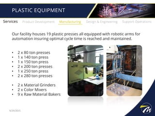 PLASTIC EQUIPMENT
Our facility houses 19 plastic presses all equipped with robotic arms for
automation insuring optimal cycle time is reached and maintained.
• 2 x 80 ton presses
• 1 x 140 ton press
• 1 x 150 ton press
• 2 x 200 ton presses
• 1 x 250 ton press
• 2 x 280 ton presses
• 2 x Material Grinders
• 2 x Color Mixers
• 9 x Raw Material Bakers
9/29/2015
 