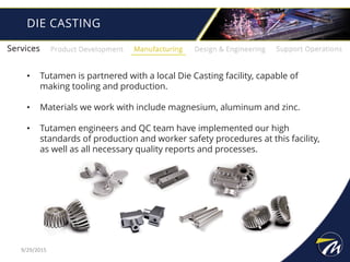 DIE CASTING
• Tutamen is partnered with a local Die Casting facility, capable of
making tooling and production.
• Materials we work with include magnesium, aluminum and zinc.
• Tutamen engineers and QC team have implemented our high
standards of production and worker safety procedures at this facility,
as well as all necessary quality reports and processes.
9/29/2015
 