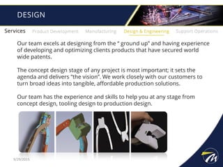 Our team excels at designing from the “ ground up” and having experience
of developing and optimizing clients products that have secured world
wide patents.
The concept design stage of any project is most important; it sets the
agenda and delivers “the vision”. We work closely with our customers to
turn broad ideas into tangible, affordable production solutions.
Our team has the experience and skills to help you at any stage from
concept design, tooling design to production design.
DESIGN
9/29/2015
 