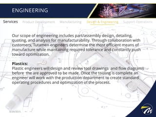ENGINEERING
Our scope of engineering includes part/assembly design, detailing,
quoting, and analysis for manufacturability. Through collaboration with
customers, Tutamen engineers determine the most efficient means of
manufacture while maintaining required tolerance and constantly push
toward optimization.
Plastics:
Plastic engineers will design and review tool drawings and flow diagrams
before the are approved to be made. Once the tooling is complete an
engineer will work with the production department to create standard
operating procedures and optimization of the process.
9/29/2015
 