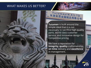 WHAT MAKES US BETTER?
9/29/2015
Tutamen is built around the
simple ideal that it is not
necessary to sacrifice high quality
parts, world class customer
service, and innovative design for
competitive pricing.
We have a reputation for
integrity, quality craftsmanship,
on time delivery and excellence
in management.
 