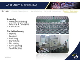 ASSEMBLY & FINISHING
9/29/2015
Assembly
• Ultrasonic Welding
• Labeling & Packaging
• Calibration
Finish Machining
• Honing
• Lapping
• Polishing
• Burnishing
• Deburring
• Laser Etching
• Sand Blasting
 