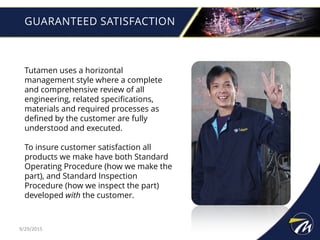GUARANTEED SATISFACTION
Tutamen uses a horizontal
management style where a complete
and comprehensive review of all
engineering, related specifications,
materials and required processes as
defined by the customer are fully
understood and executed.
To insure customer satisfaction all
products we make have both Standard
Operating Procedure (how we make the
part), and Standard Inspection
Procedure (how we inspect the part)
developed with the customer.
9/29/2015
 
