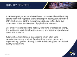 QUALITY CONTROL
Tutamen’s quality standards have allowed our assembly and finishing
cells to work with high level clients that expect nothing but perfection.
With strict process control measures we are able to fine-tune our
component operation to ensure high yields and low cost.
Our employees are trained to not only find flaws or defects on the QC
line but to also work closely with engineers and operators to solve any
issues at the source.
Tutamen has high standard clean rooms, which allow us to
export market ready product. By minimizing human contact and
implementing rigorous cleaning standards shipped goods can exceed
quality expectations.
9/29/2015
 