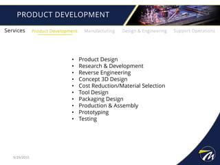 PRODUCT DEVELOPMENT
• Product Design
• Research & Development
• Reverse Engineering
• Concept 3D Design
• Cost Reduction/Material Selection
• Tool Design
• Packaging Design
• Production & Assembly
• Prototyping
• Testing
9/29/2015
 