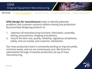OEM
Original Equipment Manufacturing
DFM (design for manufacture) helps to identify potential
problems and customer concerns before moving into production
by proactively designing products to:
1. Optimize all manufacturing functions: fabrication, assembly,
testing, procurement, shipping and delivery.
2. Assure the best cost, quality, reliability, regulatory compliance,
safety, time-to-market, and customer satisfaction.
Our mass production team is constantly working to improve yields,
minimize waste, and cut out unnecessary cost. We thrive for
optimization through innovative production set up of mass
manufacturing.
9/29/2015
 