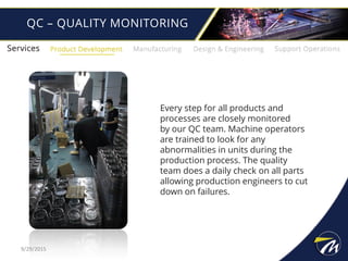 QC – QUALITY MONITORING
Every step for all products and
processes are closely monitored
by our QC team. Machine operators
are trained to look for any
abnormalities in units during the
production process. The quality
team does a daily check on all parts
allowing production engineers to cut
down on failures.
9/29/2015
 