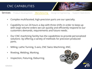 CNC CAPABILITIES
• Complex multifaceted, high-precision parts are our specialty.
• Capability to run 24 hours a day with three shifts in order to keep up
with large volume orders we can quickly and efficiently respond to our
customers demands, requirements and future needs.
• Our CNC machining facility has the capabilities to provide personalized
solutions by offering a variety of methods for precision produced
parts.
• Milling, Lathe Turning, 5-axis, CNC Swiss Machining, KNC.
• Riveting, Welding, Marking.
• Inspection, Fixturing, Deburring.
9/29/2015
 