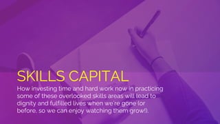 SKILLS CAPITAL
How investing time and hard work now in practicing
some of these overlooked skills areas will lead to
dignity and fulfilled lives when we’re gone (or
before, so we can enjoy watching them grow!).
 