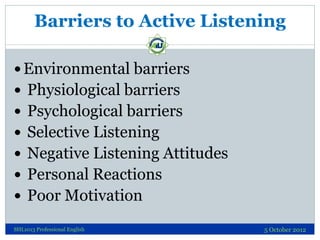 Barriers to Active Listening

 Environmental barriers
 Physiological barriers
 Psychological barriers
 Selective Listening
 Negative Listening Attitudes
 Personal Reactions
 Poor Motivation

SHL1013 Professional English     5 October 2012
 