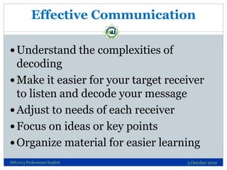 Effective Communication

 Understand the complexities of
  decoding
 Make it easier for your target receiver
  to listen and decode your message
 Adjust to needs of each receiver
 Focus on ideas or key points
 Organize material for easier learning
SHL1013 Professional English         5 October 2012
 
