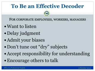 To Be an Effective Decoder

      FOR CORPORATE EMPLOYEES, WORKERS, MANAGERS

 Want to listen
 Delay judgment
 Admit your biases
 Don’t tune out “dry” subjects
 Accept responsibility for understanding
 Encourage others to talk
SHL1013 Professional English               5 October 2012
 